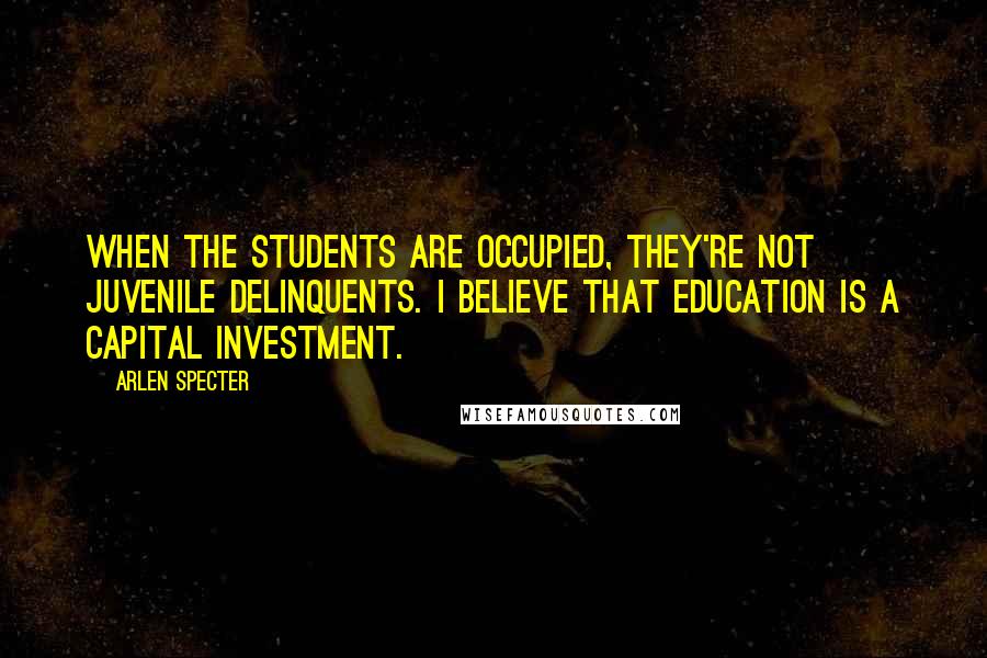 Arlen Specter Quotes: When the students are occupied, they're not juvenile delinquents. I believe that education is a capital investment.