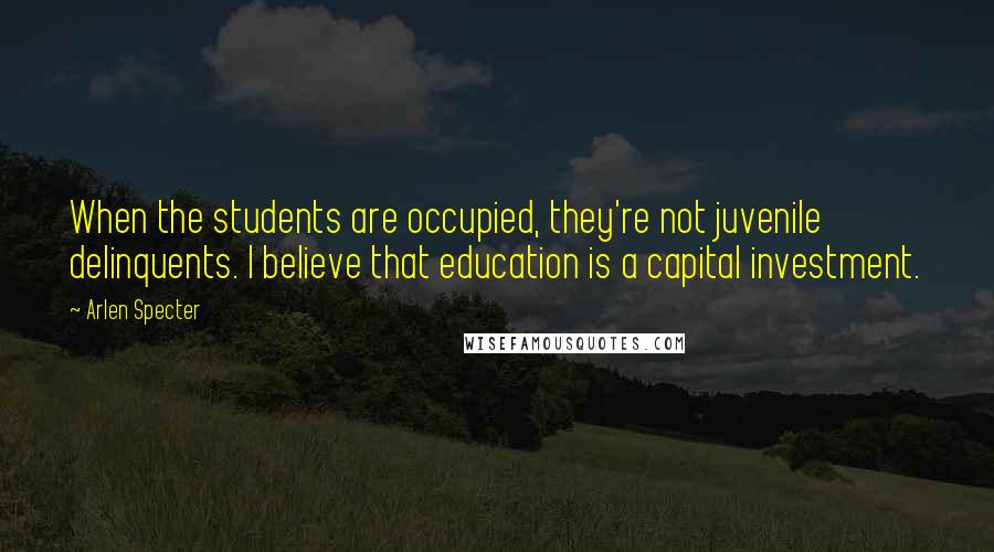 Arlen Specter Quotes: When the students are occupied, they're not juvenile delinquents. I believe that education is a capital investment.