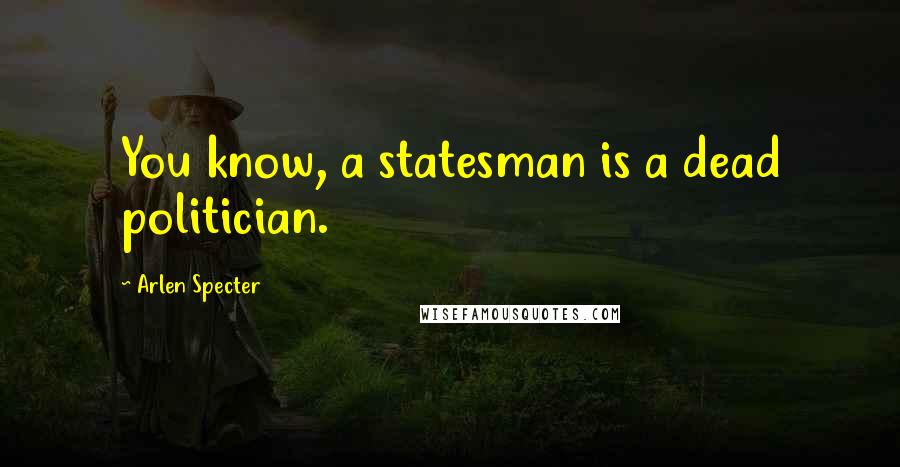 Arlen Specter Quotes: You know, a statesman is a dead politician.