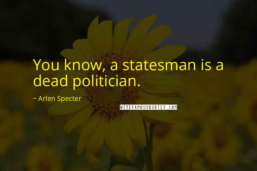 Arlen Specter Quotes: You know, a statesman is a dead politician.