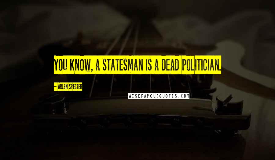 Arlen Specter Quotes: You know, a statesman is a dead politician.