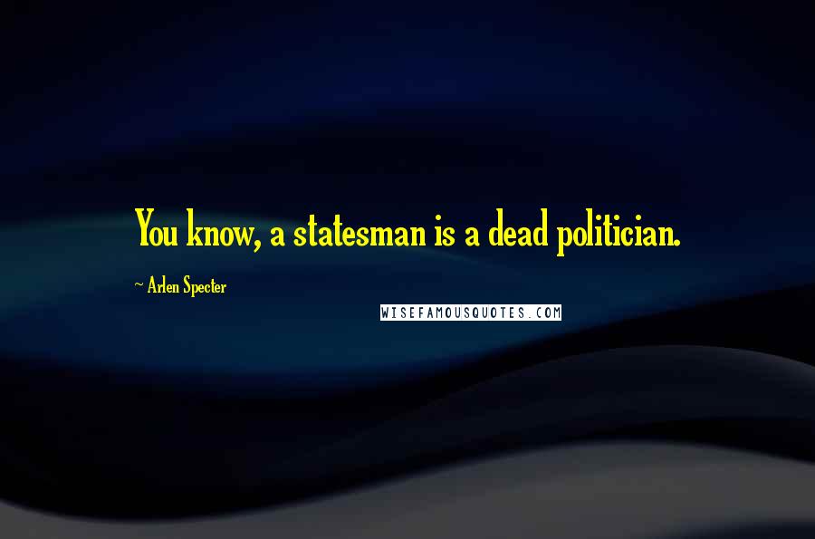 Arlen Specter Quotes: You know, a statesman is a dead politician.