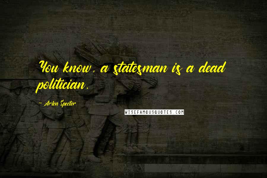 Arlen Specter Quotes: You know, a statesman is a dead politician.