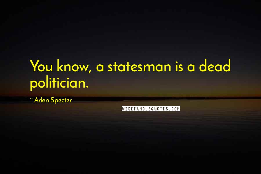 Arlen Specter Quotes: You know, a statesman is a dead politician.