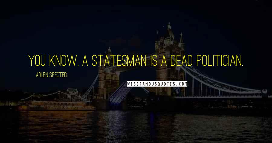 Arlen Specter Quotes: You know, a statesman is a dead politician.