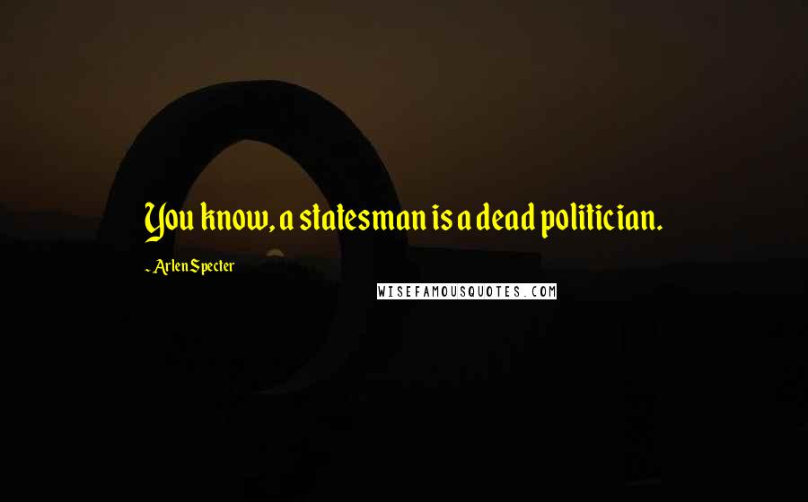 Arlen Specter Quotes: You know, a statesman is a dead politician.