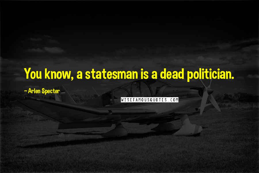 Arlen Specter Quotes: You know, a statesman is a dead politician.