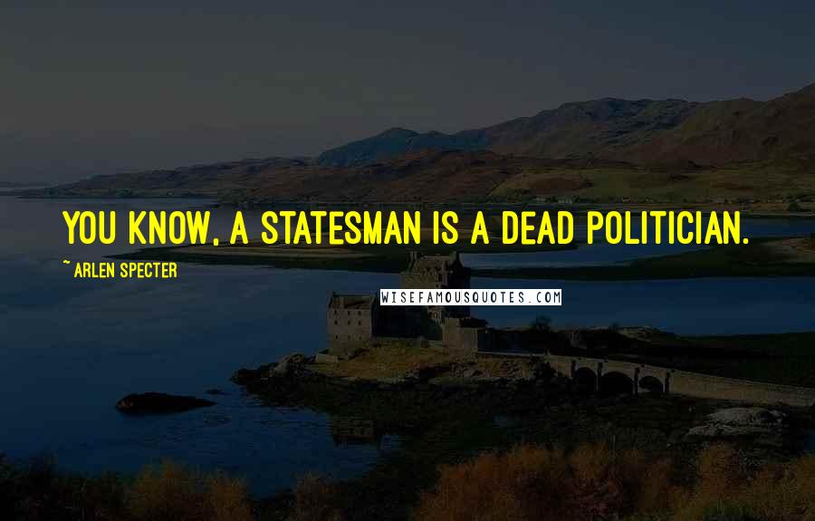 Arlen Specter Quotes: You know, a statesman is a dead politician.