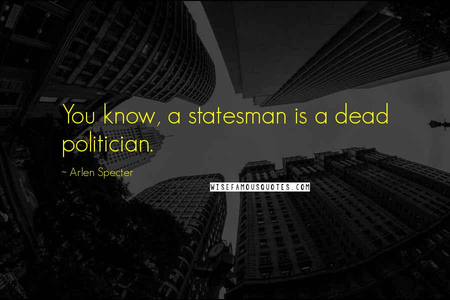 Arlen Specter Quotes: You know, a statesman is a dead politician.