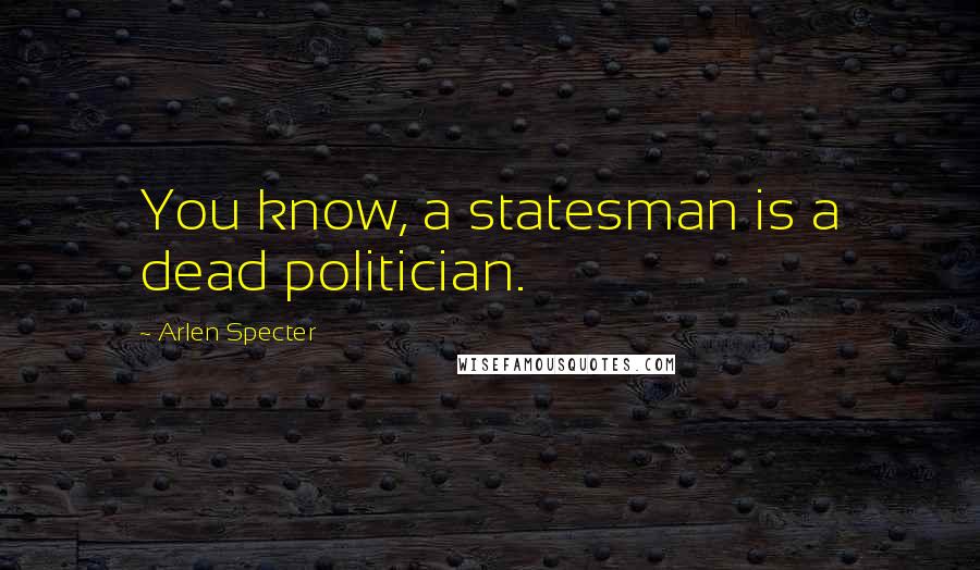 Arlen Specter Quotes: You know, a statesman is a dead politician.