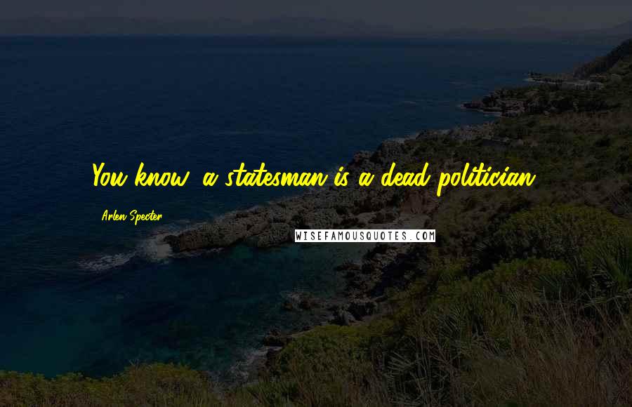 Arlen Specter Quotes: You know, a statesman is a dead politician.