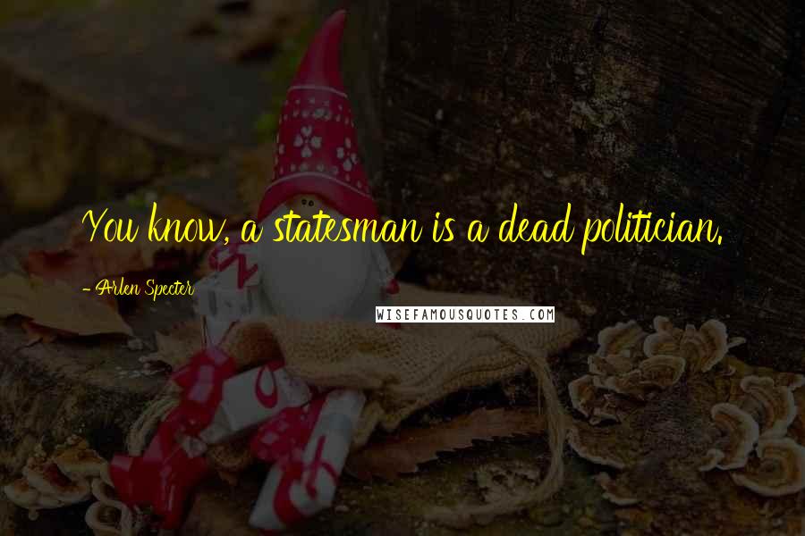 Arlen Specter Quotes: You know, a statesman is a dead politician.