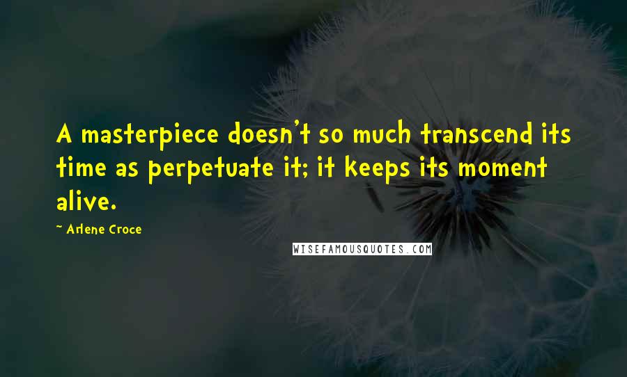 Arlene Croce Quotes: A masterpiece doesn't so much transcend its time as perpetuate it; it keeps its moment alive.