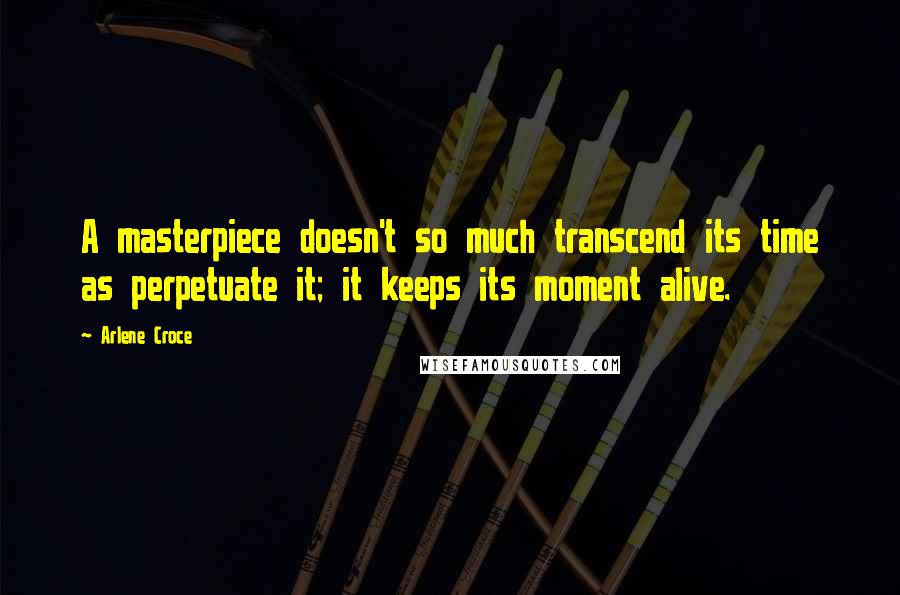 Arlene Croce Quotes: A masterpiece doesn't so much transcend its time as perpetuate it; it keeps its moment alive.