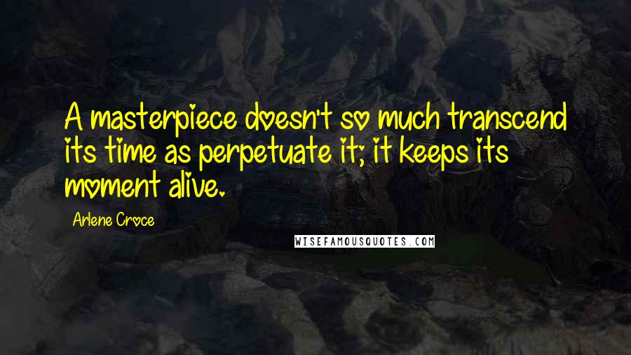 Arlene Croce Quotes: A masterpiece doesn't so much transcend its time as perpetuate it; it keeps its moment alive.