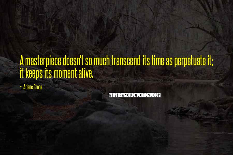 Arlene Croce Quotes: A masterpiece doesn't so much transcend its time as perpetuate it; it keeps its moment alive.