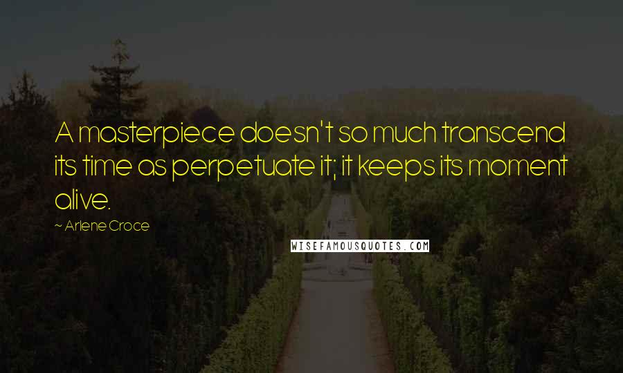 Arlene Croce Quotes: A masterpiece doesn't so much transcend its time as perpetuate it; it keeps its moment alive.