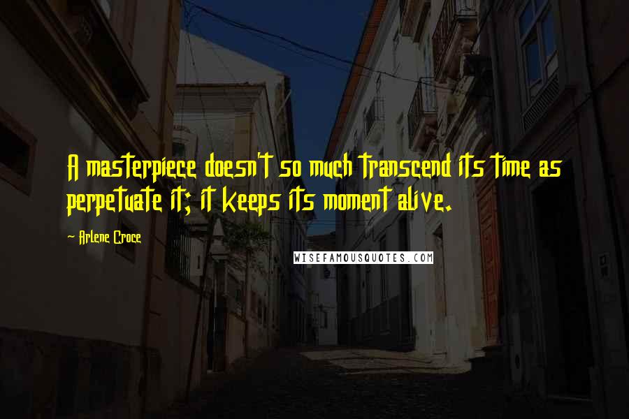 Arlene Croce Quotes: A masterpiece doesn't so much transcend its time as perpetuate it; it keeps its moment alive.