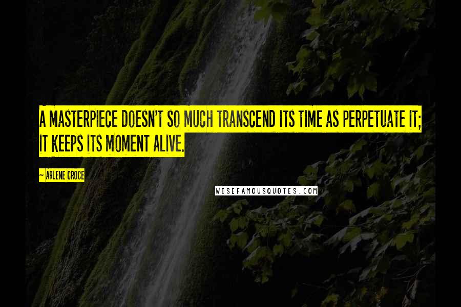 Arlene Croce Quotes: A masterpiece doesn't so much transcend its time as perpetuate it; it keeps its moment alive.