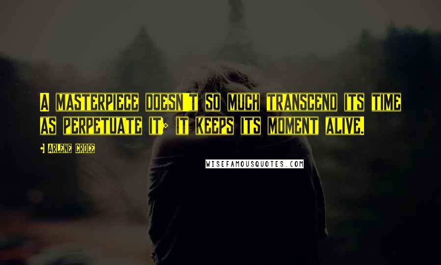 Arlene Croce Quotes: A masterpiece doesn't so much transcend its time as perpetuate it; it keeps its moment alive.