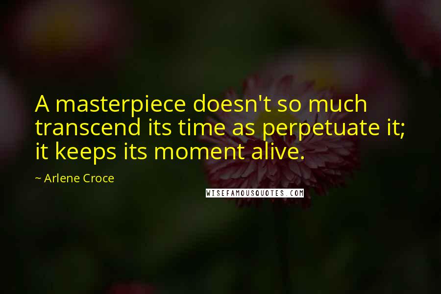 Arlene Croce Quotes: A masterpiece doesn't so much transcend its time as perpetuate it; it keeps its moment alive.