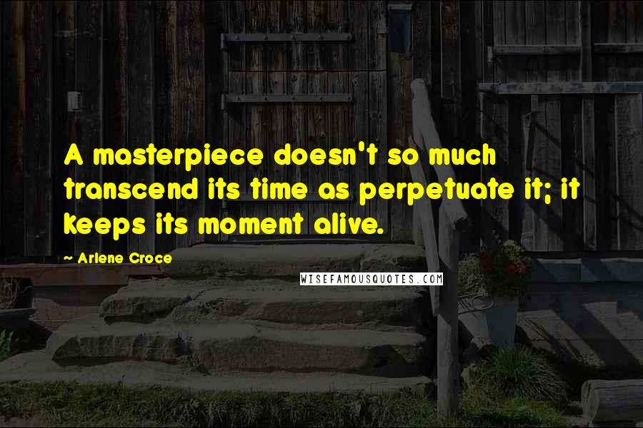 Arlene Croce Quotes: A masterpiece doesn't so much transcend its time as perpetuate it; it keeps its moment alive.