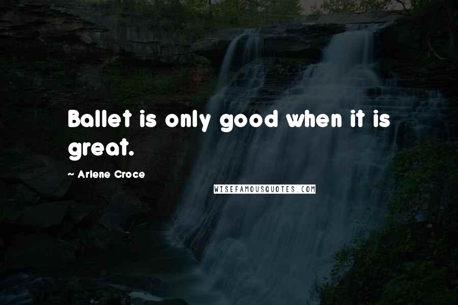 Arlene Croce Quotes: Ballet is only good when it is great.