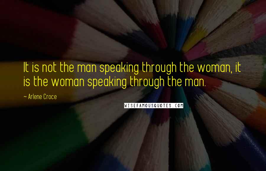 Arlene Croce Quotes: It is not the man speaking through the woman, it is the woman speaking through the man.