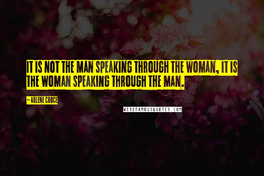 Arlene Croce Quotes: It is not the man speaking through the woman, it is the woman speaking through the man.