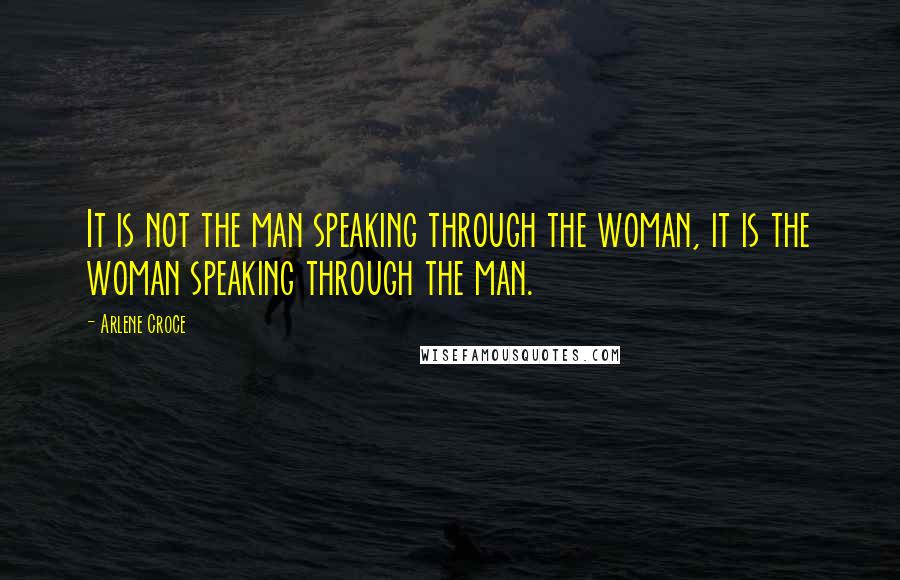 Arlene Croce Quotes: It is not the man speaking through the woman, it is the woman speaking through the man.