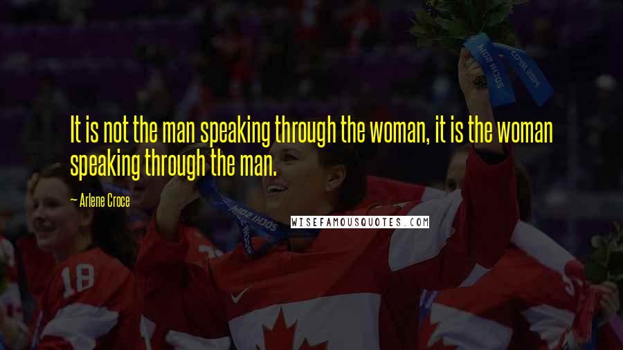 Arlene Croce Quotes: It is not the man speaking through the woman, it is the woman speaking through the man.