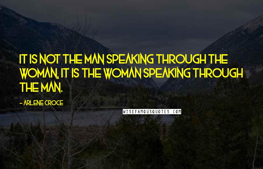 Arlene Croce Quotes: It is not the man speaking through the woman, it is the woman speaking through the man.