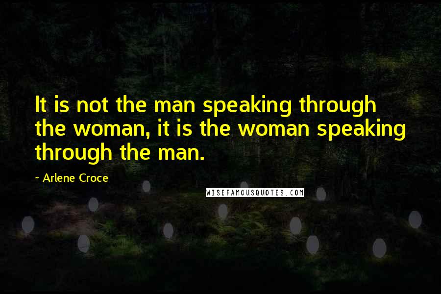 Arlene Croce Quotes: It is not the man speaking through the woman, it is the woman speaking through the man.