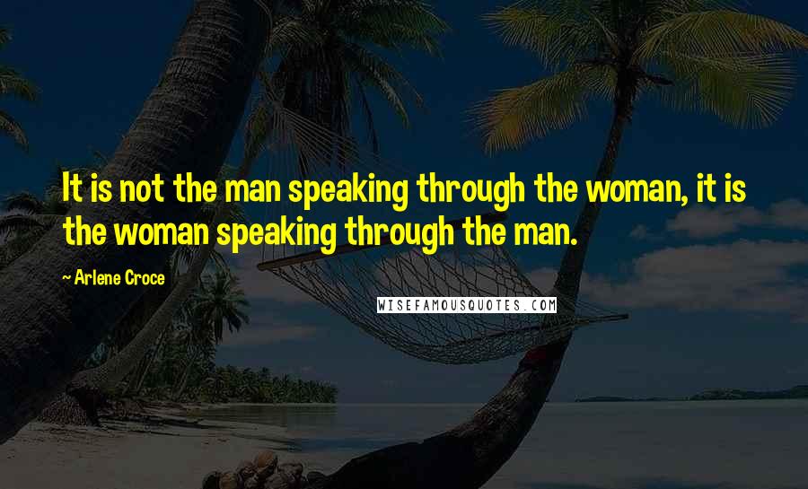 Arlene Croce Quotes: It is not the man speaking through the woman, it is the woman speaking through the man.