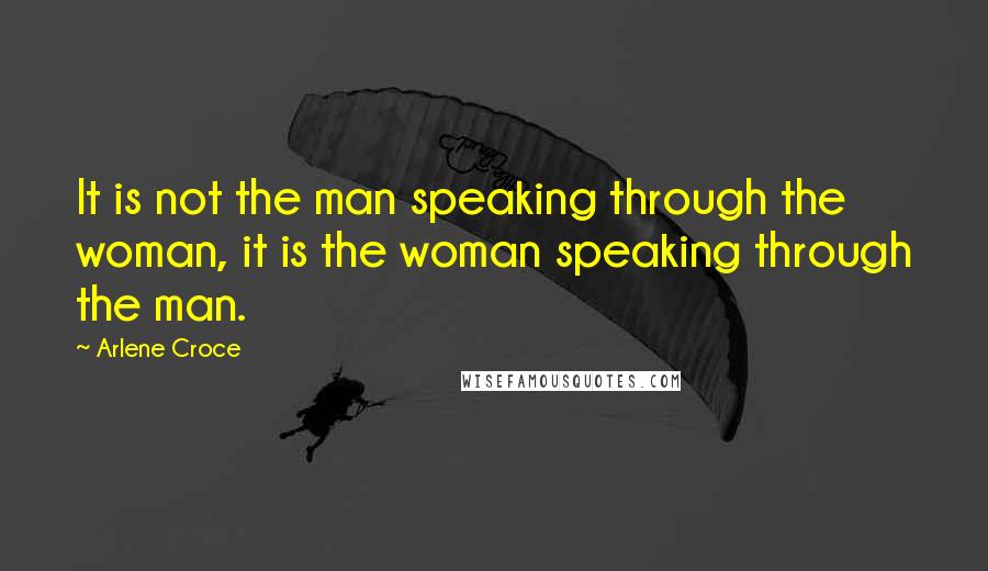 Arlene Croce Quotes: It is not the man speaking through the woman, it is the woman speaking through the man.