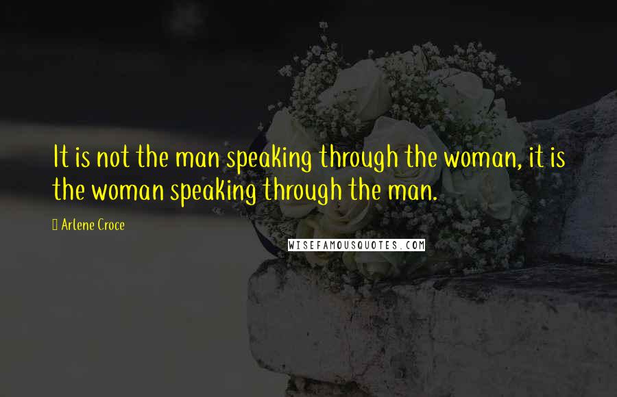 Arlene Croce Quotes: It is not the man speaking through the woman, it is the woman speaking through the man.