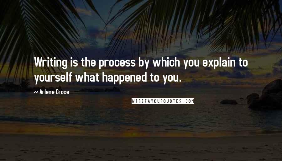 Arlene Croce Quotes: Writing is the process by which you explain to yourself what happened to you.