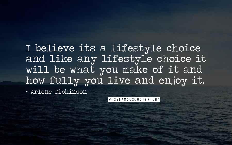 Arlene Dickinson Quotes: I believe its a lifestyle choice and like any lifestyle choice it will be what you make of it and how fully you live and enjoy it.