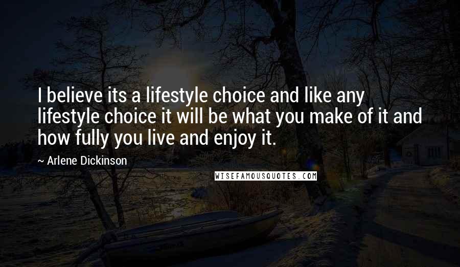 Arlene Dickinson Quotes: I believe its a lifestyle choice and like any lifestyle choice it will be what you make of it and how fully you live and enjoy it.