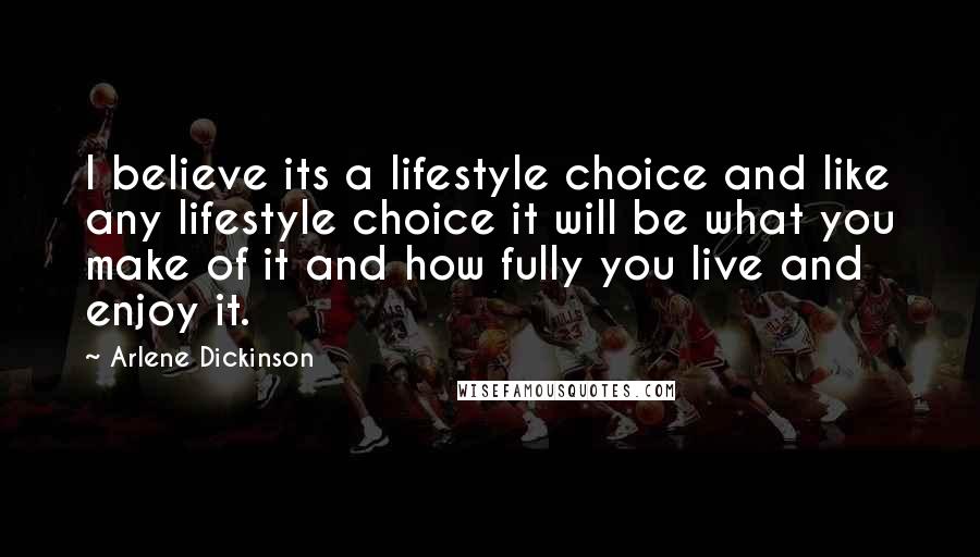 Arlene Dickinson Quotes: I believe its a lifestyle choice and like any lifestyle choice it will be what you make of it and how fully you live and enjoy it.