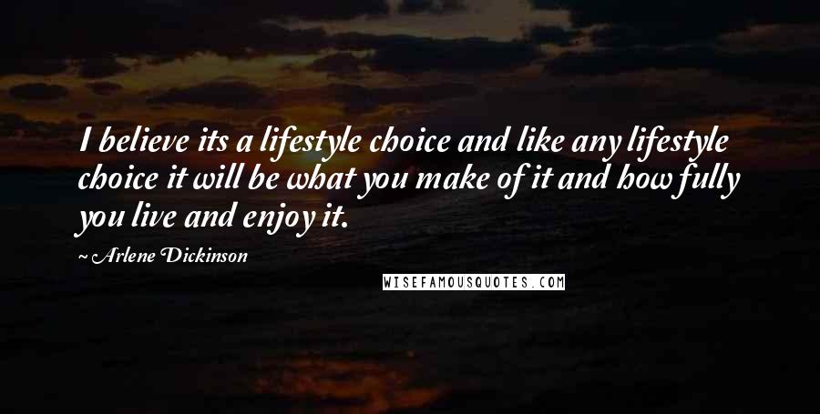 Arlene Dickinson Quotes: I believe its a lifestyle choice and like any lifestyle choice it will be what you make of it and how fully you live and enjoy it.