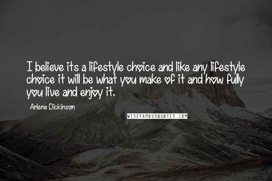 Arlene Dickinson Quotes: I believe its a lifestyle choice and like any lifestyle choice it will be what you make of it and how fully you live and enjoy it.