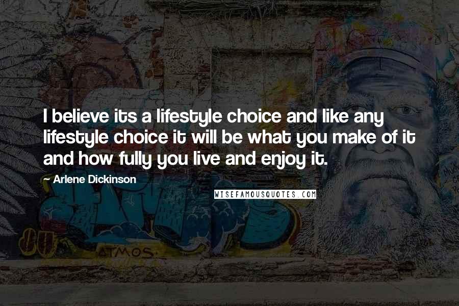 Arlene Dickinson Quotes: I believe its a lifestyle choice and like any lifestyle choice it will be what you make of it and how fully you live and enjoy it.