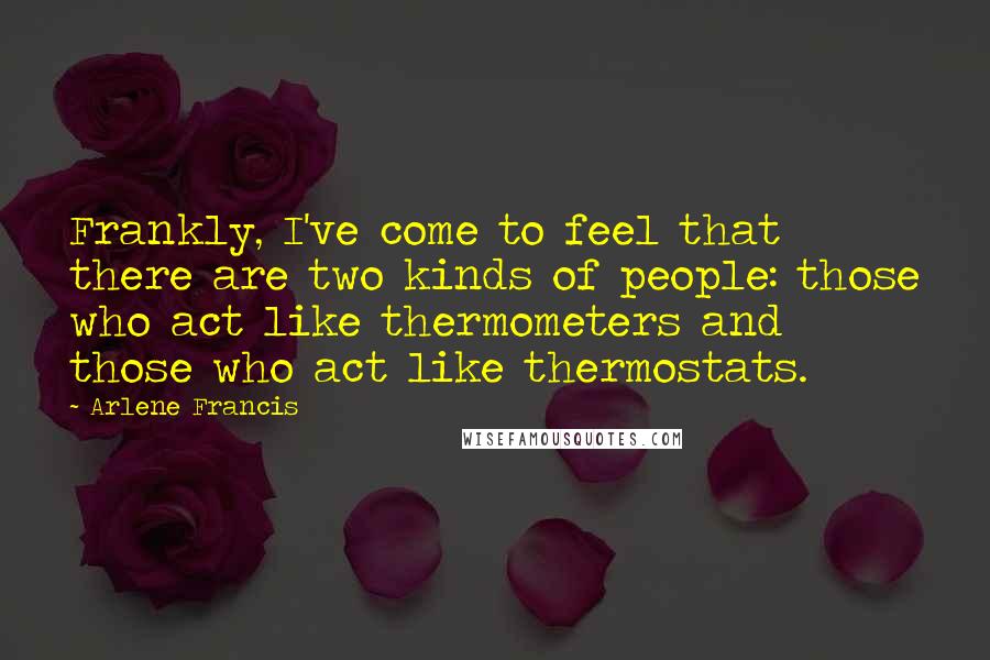 Arlene Francis Quotes: Frankly, I've come to feel that there are two kinds of people: those who act like thermometers and those who act like thermostats.