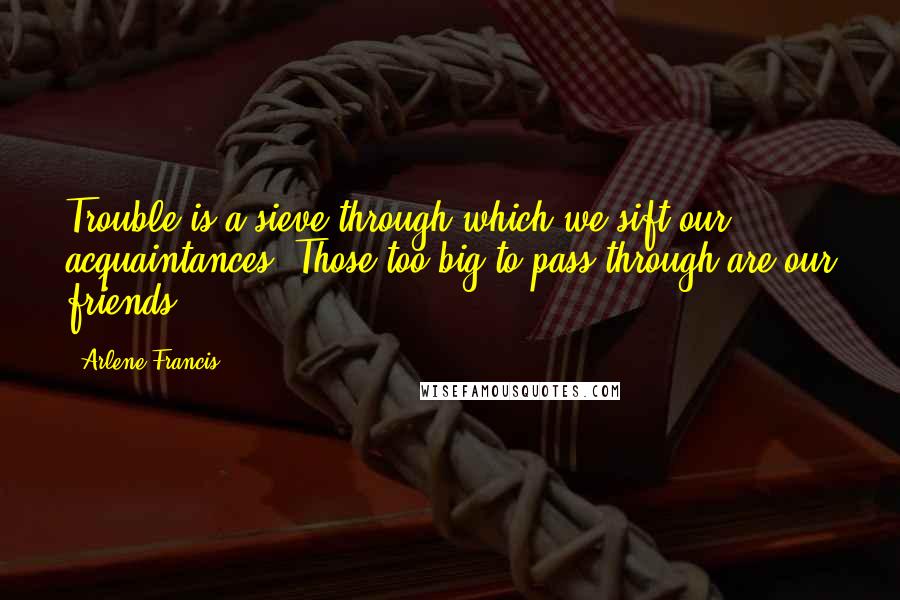 Arlene Francis Quotes: Trouble is a sieve through which we sift our acquaintances. Those too big to pass through are our friends.