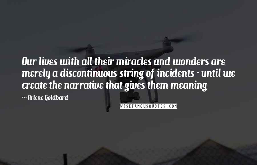 Arlene Goldbard Quotes: Our lives with all their miracles and wonders are merely a discontinuous string of incidents - until we create the narrative that gives them meaning