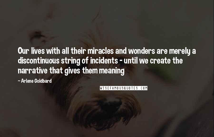 Arlene Goldbard Quotes: Our lives with all their miracles and wonders are merely a discontinuous string of incidents - until we create the narrative that gives them meaning