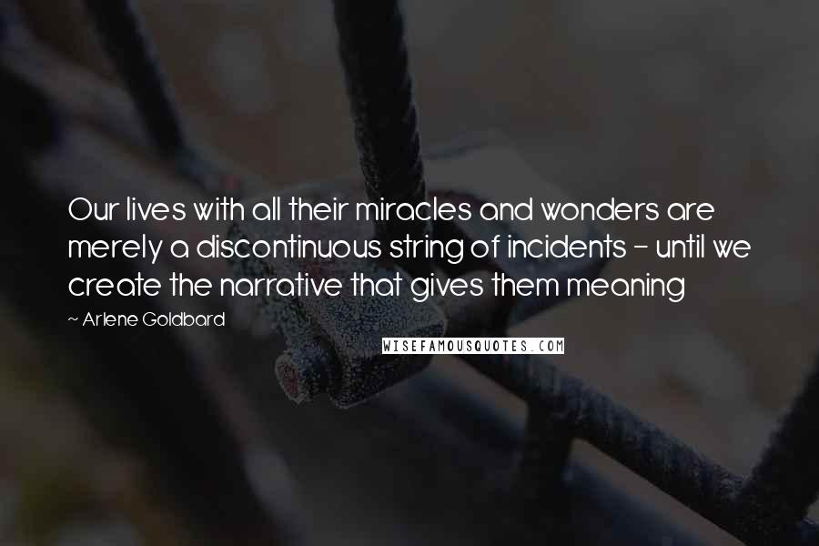 Arlene Goldbard Quotes: Our lives with all their miracles and wonders are merely a discontinuous string of incidents - until we create the narrative that gives them meaning