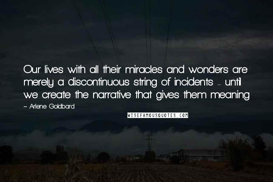 Arlene Goldbard Quotes: Our lives with all their miracles and wonders are merely a discontinuous string of incidents - until we create the narrative that gives them meaning