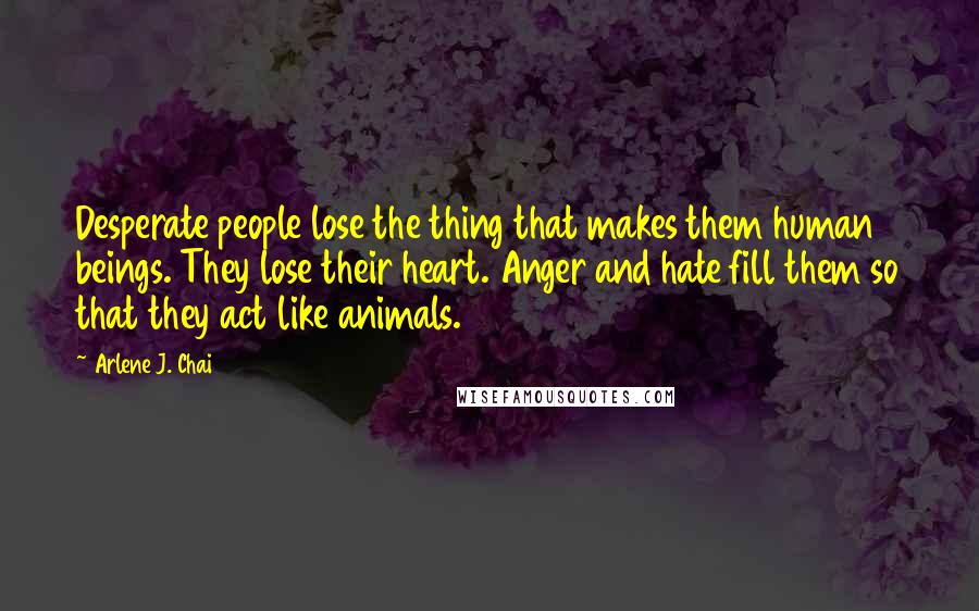 Arlene J. Chai Quotes: Desperate people lose the thing that makes them human beings. They lose their heart. Anger and hate fill them so that they act like animals.